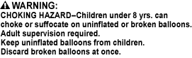 CHOKING HAZARD - Small Parts. Not for children under 3 yrs., CHOKING HAZARD - Children under 8 yrs. can choke or suffocate on uninflated or broken balloons. Adult supervision required. Keep uninflated balloons from children. Discard broken balloons at once.